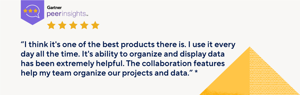 Gartner Peer Insights “I think it's one of the best products there is. I use it every day all the time. It’s ability to organize and display data has been extremely helpful. The collaboration features help my team organize our projects and data.”